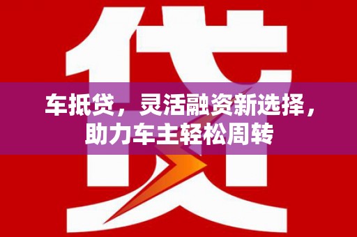 南投市车抵贷，灵活融资新选择，助力车主轻松周转