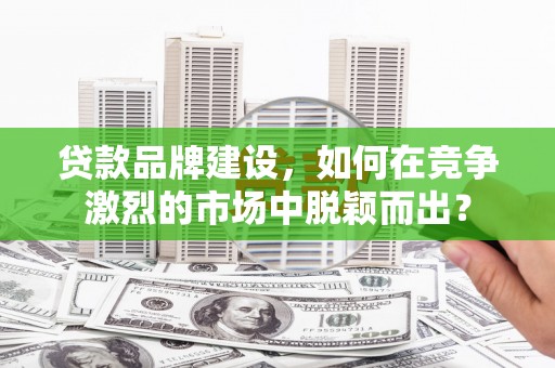 南投市贷款品牌建设，如何在竞争激烈的市场中脱颖而出？