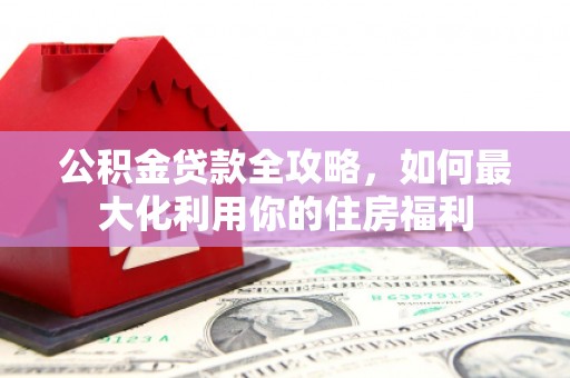 南投市公积金贷款全攻略，如何最大化利用你的住房福利